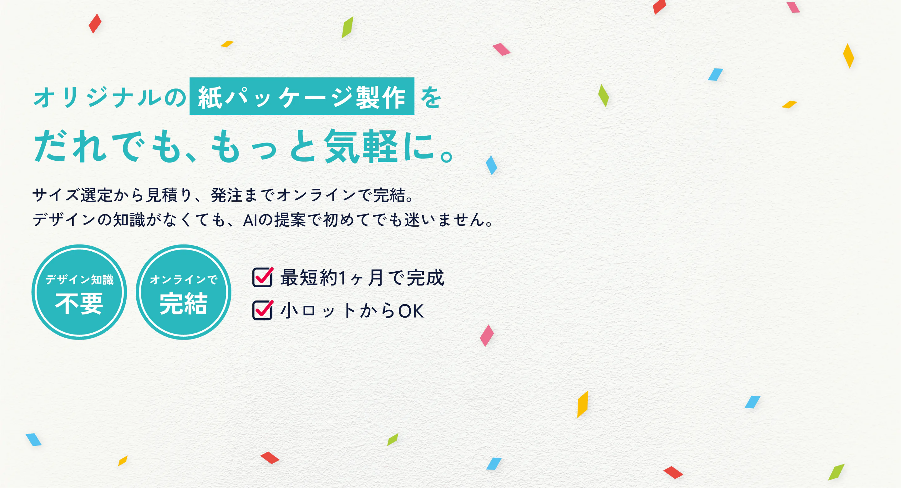 オリジナルの紙パッケージ製作を、だれでも、もっと気軽に。サイズ選定から見積り、発注までオンラインで完結。デザインの知識がなくても、AIの提案で初めてでも迷いません。
