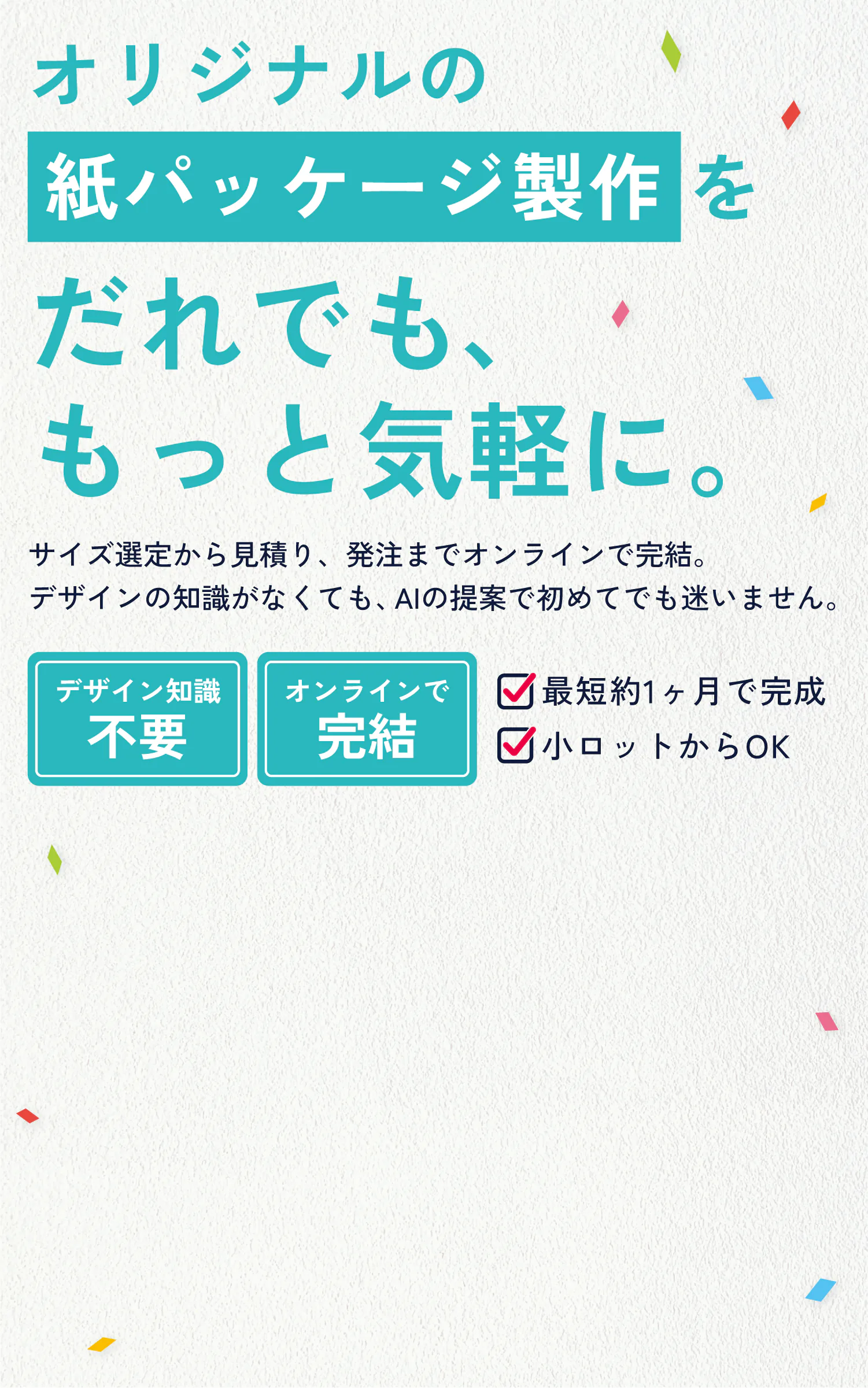 オリジナルの紙パッケージ製作を、だれでも、もっと気軽に。サイズ選定から見積り、発注までオンラインで完結。デザインの知識がなくても、AIの提案で初めてでも迷いません。